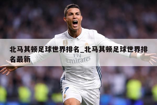 北马其顿足球世界排名_北马其顿足球世界排名最新