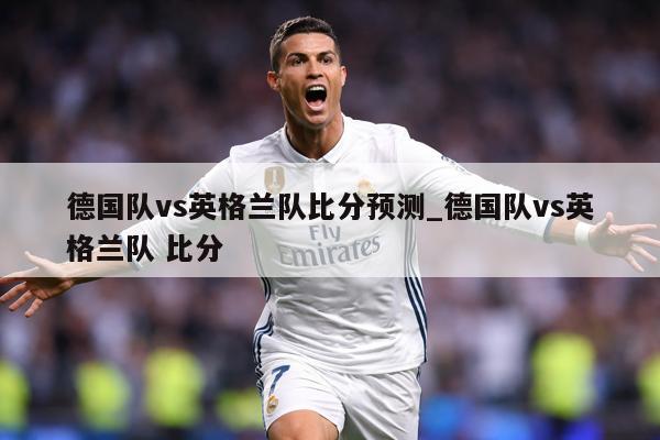 德国队vs英格兰队比分预测_德国队vs英格兰队 比分