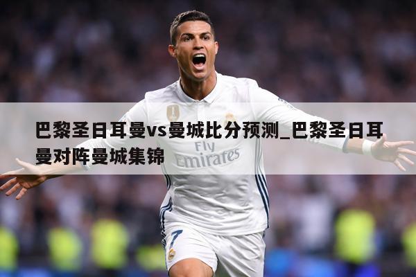 巴黎圣日耳曼vs曼城比分预测_巴黎圣日耳曼对阵曼城集锦