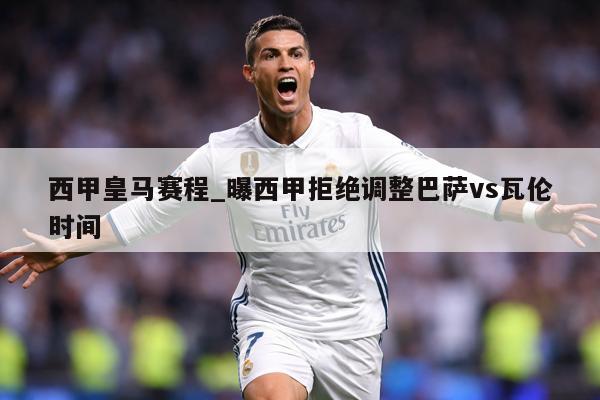 西甲皇马赛程_曝西甲拒绝调整巴萨vs瓦伦时间