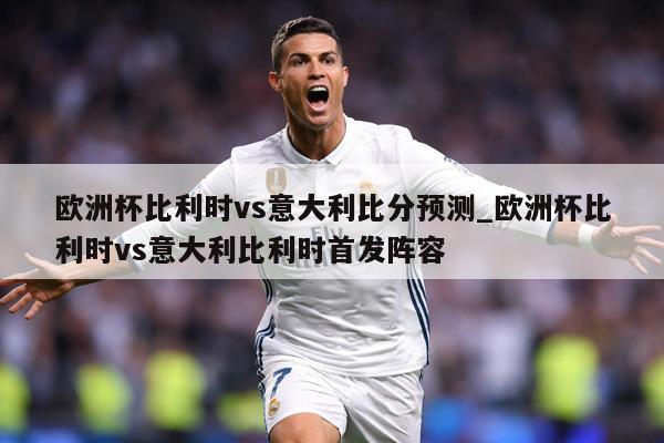 欧洲杯比利时vs意大利比分预测_欧洲杯比利时vs意大利比利时首发阵容