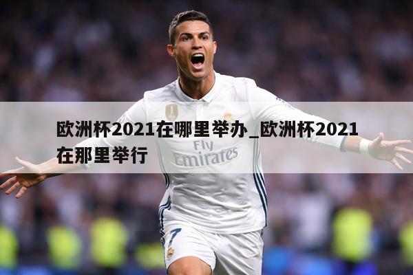 欧洲杯2021在哪里举办_欧洲杯2021在那里举行