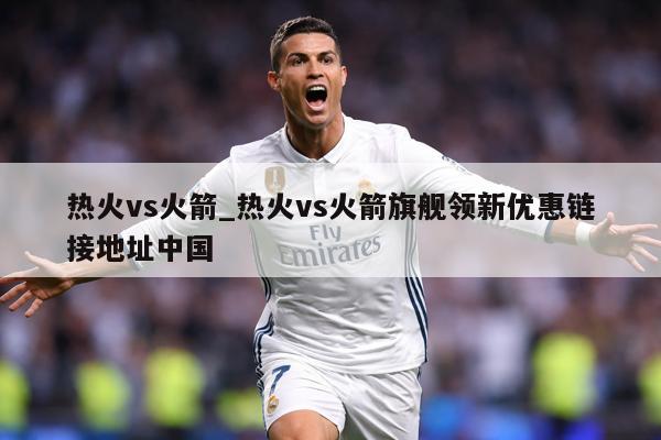 热火vs火箭_热火vs火箭旗舰领新优惠链接地址中国
