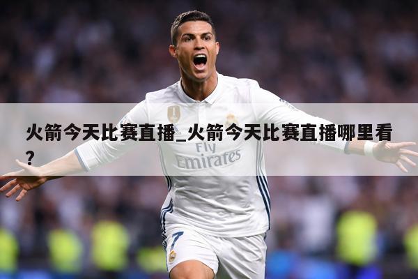 火箭今天比赛直播_火箭今天比赛直播哪里看?