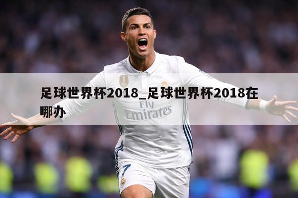 足球世界杯2018_足球世界杯2018在哪办