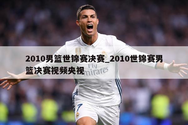 2010男篮世锦赛决赛_2010世锦赛男篮决赛视频央视