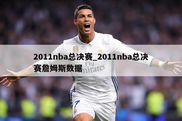 2011nba总决赛_2011nba总决赛詹姆斯数据