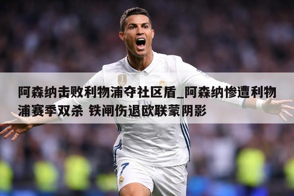 阿森纳击败利物浦夺社区盾_阿森纳惨遭利物浦赛季双杀 铁闸伤退欧联蒙阴影