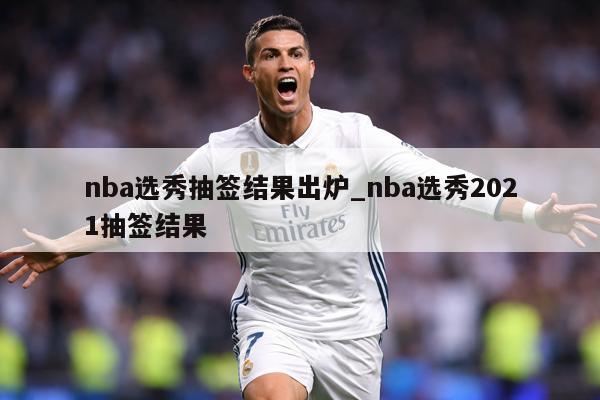 nba选秀抽签结果出炉_nba选秀2021抽签结果